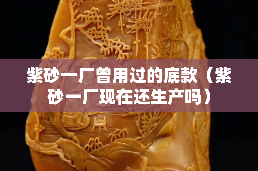 紫砂一廠曾用過的底款（紫砂一廠現(xiàn)在還生產(chǎn)嗎）