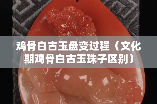 雞骨白古玉盤變過程（文化期雞骨白古玉珠子區別）