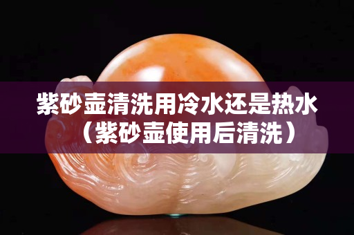 紫砂壺清洗用冷水還是熱水（紫砂壺使用后清洗）