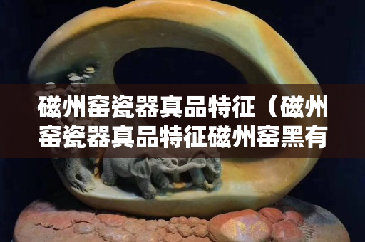 磁州窯瓷器真品特征（磁州窯瓷器真品特征磁州窯黑有燈展）