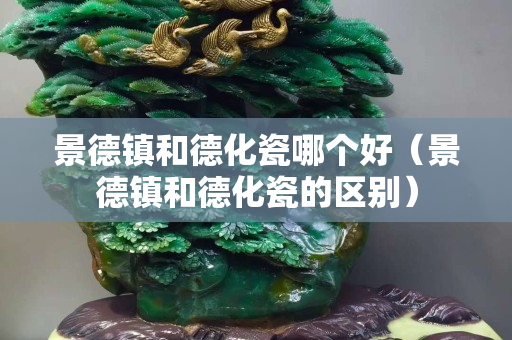 景德鎮和德化瓷哪個好（景德鎮和德化瓷的區別）