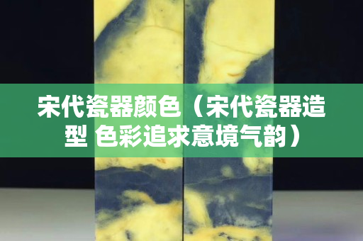 宋代瓷器顏色（宋代瓷器造型 色彩追求意境氣韻）