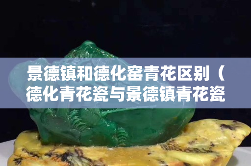 景德鎮和德化窯青花區別（德化青花瓷與景德鎮青花瓷的區別）
