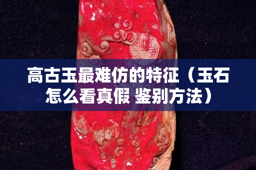 高古玉最難仿的特征（玉石怎么看真假 鑒別方法）