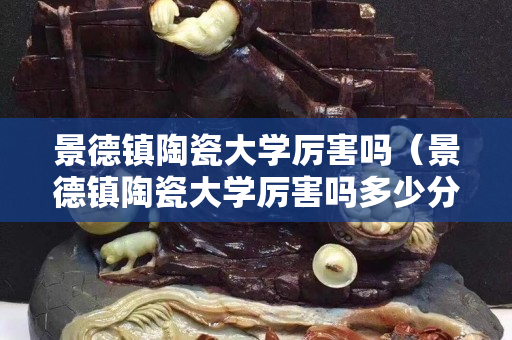 景德鎮陶瓷大學厲害嗎（景德鎮陶瓷大學厲害嗎多少分）