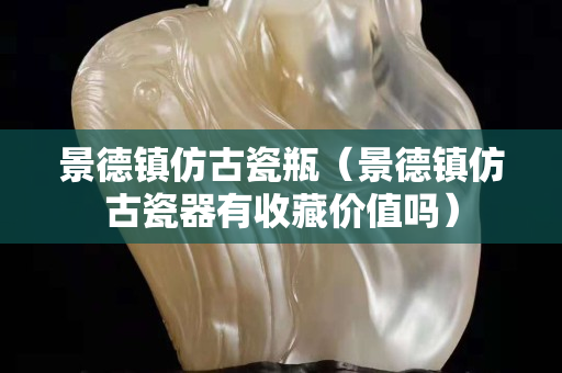景德鎮(zhèn)仿古瓷瓶（景德鎮(zhèn)仿古瓷器有收藏價(jià)值嗎）