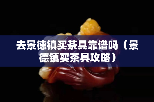 去景德鎮買茶具靠譜嗎（景德鎮買茶具攻略）