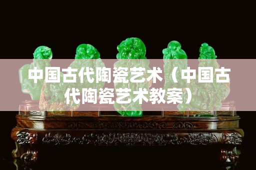 中國古代陶瓷藝術（中國古代陶瓷藝術教案）