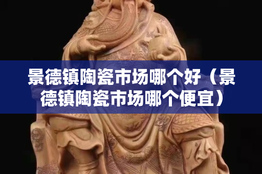 景德鎮(zhèn)陶瓷市場哪個好（景德鎮(zhèn)陶瓷市場哪個便宜）