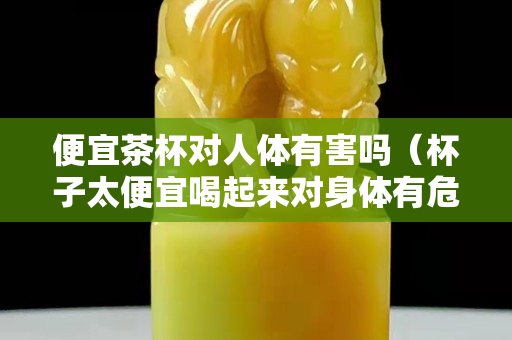 便宜茶杯對人體有害嗎（杯子太便宜喝起來對身體有危害么）