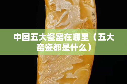 中國五大瓷窯在哪里（五大窯瓷都是什么）