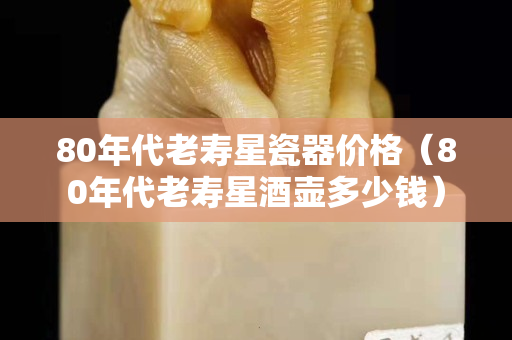 80年代老壽星瓷器價格（80年代老壽星酒壺多少錢）