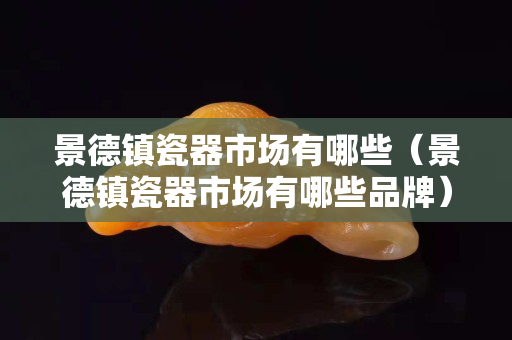 景德鎮(zhèn)瓷器市場(chǎng)有哪些（景德鎮(zhèn)瓷器市場(chǎng)有哪些品牌）