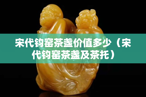宋代鈞窯茶盞價值多少（宋代鈞窯茶盞及茶托）