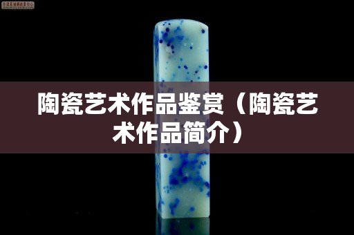 陶瓷藝術作品鑒賞（陶瓷藝術作品簡介）