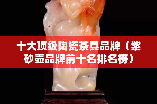 十大頂級陶瓷茶具品牌（紫砂壺品牌前十名排名榜）