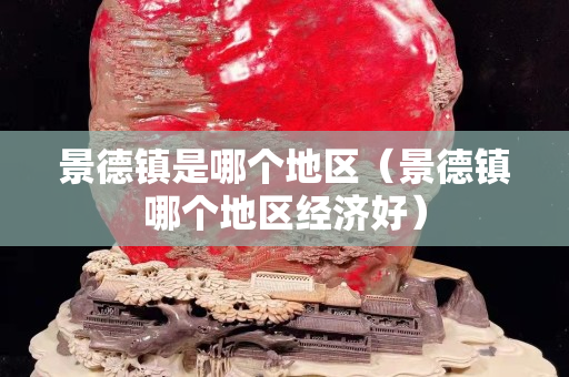 景德鎮(zhèn)是哪個(gè)地區(qū)（景德鎮(zhèn)哪個(gè)地區(qū)經(jīng)濟(jì)好）