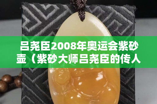 呂堯臣2008年奧運會紫砂壺（紫砂大師呂堯臣的傳人）