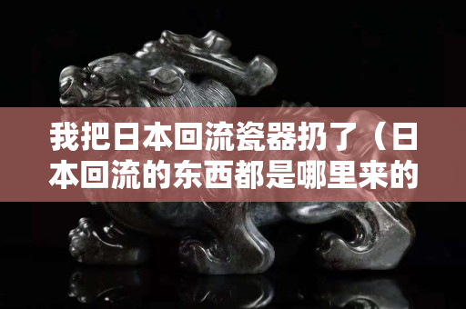 我把日本回流瓷器扔了（日本回流的東西都是哪里來的）