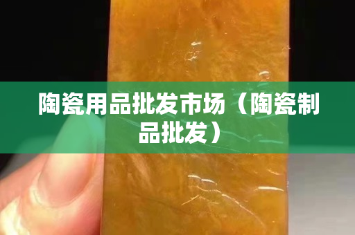 陶瓷用品批發市場（陶瓷制品批發）