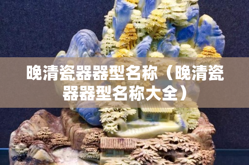 晚清瓷器器型名稱（晚清瓷器器型名稱大全）