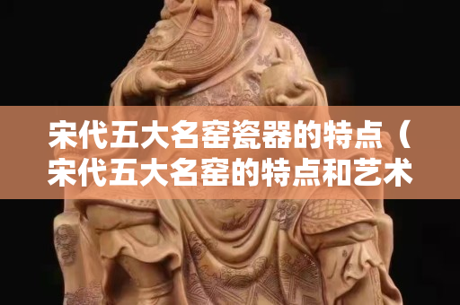 宋代五大名窯瓷器的特點（宋代五大名窯的特點和藝術價值）