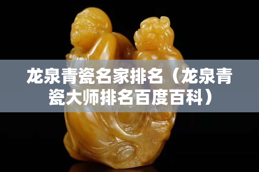 龍泉青瓷名家排名（龍泉青瓷大師排名百度百科）
