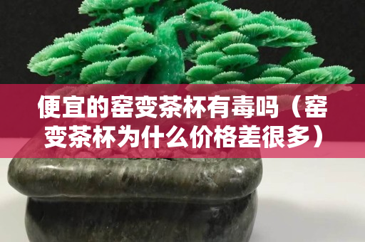 便宜的窯變茶杯有毒嗎（窯變茶杯為什么價格差很多）