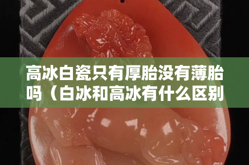 高冰白瓷只有厚胎沒有薄胎嗎（白冰和高冰有什么區別）