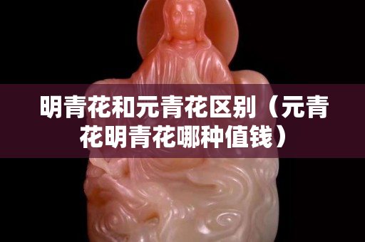 明青花和元青花區別（元青花明青花哪種值錢）