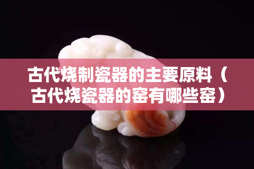 古代燒制瓷器的主要原料（古代燒瓷器的窯有哪些窯）