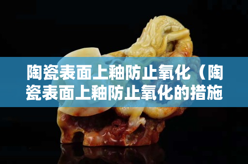 陶瓷表面上釉防止氧化（陶瓷表面上釉防止氧化的措施）