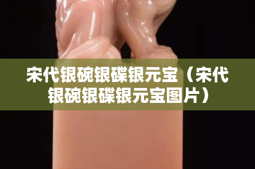 宋代銀碗銀碟銀元寶（宋代銀碗銀碟銀元寶圖片）