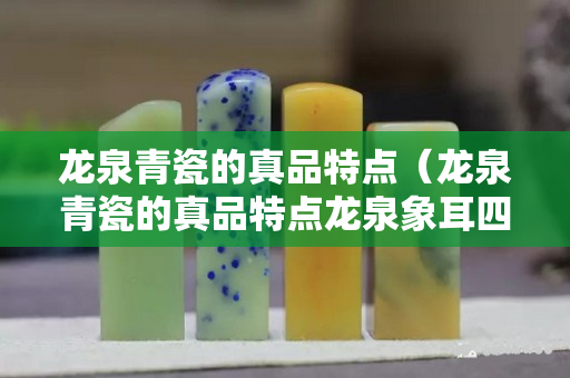 龍泉青瓷的真品特點（龍泉青瓷的真品特點龍泉象耳四方）