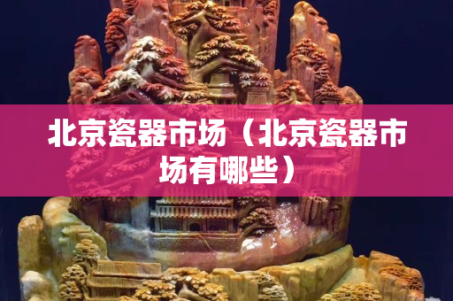 北京瓷器市場（北京瓷器市場有哪些）