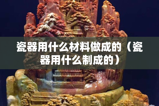 瓷器用什么材料做成的（瓷器用什么制成的）