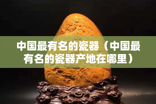 中國最有名的瓷器（中國最有名的瓷器產(chǎn)地在哪里）