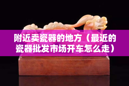 附近賣瓷器的地方（最近的瓷器批發市場開車怎么走）