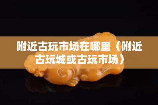 附近古玩市場在哪里（附近古玩城或古玩市場）