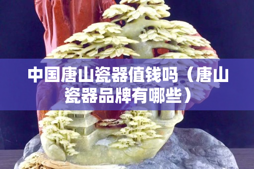 中國唐山瓷器值錢嗎（唐山瓷器品牌有哪些）