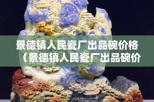 景德鎮人民瓷廠出品碗價格（景德鎮人民瓷廠出品碗價格是多少）