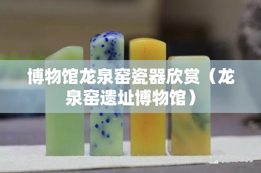 博物館龍泉窯瓷器欣賞（龍泉窯遺址博物館）