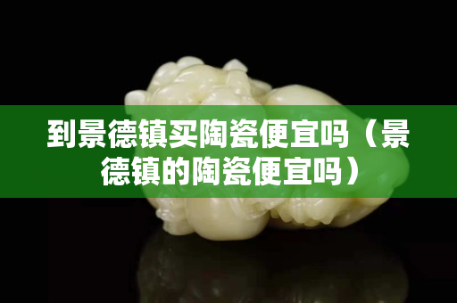 到景德鎮買陶瓷便宜嗎（景德鎮的陶瓷便宜嗎）