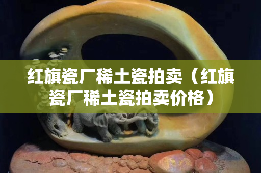 紅旗瓷廠稀土瓷拍賣（紅旗瓷廠稀土瓷拍賣價格）