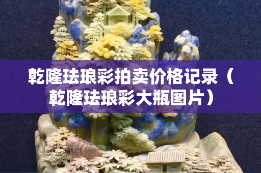 乾隆琺瑯彩拍賣價格記錄（乾隆琺瑯彩大瓶圖片）