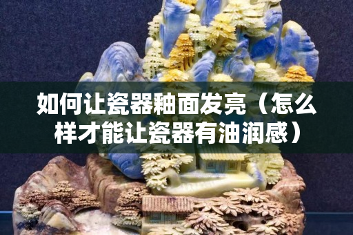如何讓瓷器釉面發亮（怎么樣才能讓瓷器有油潤感）