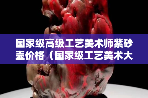 國家級高級工藝美術師紫砂壺價格（國家級工藝美術大師紫砂壺）