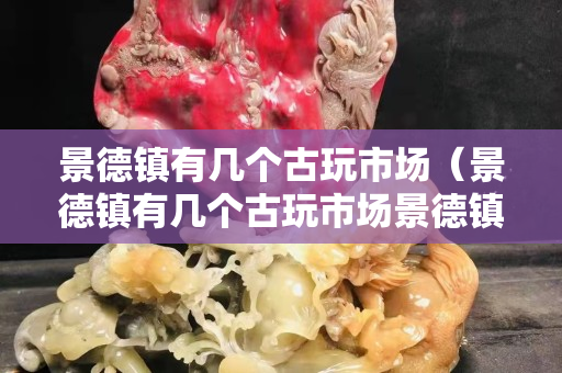 景德鎮有幾個古玩市場（景德鎮有幾個古玩市場景德鎮的拍賣行的電話是多少）