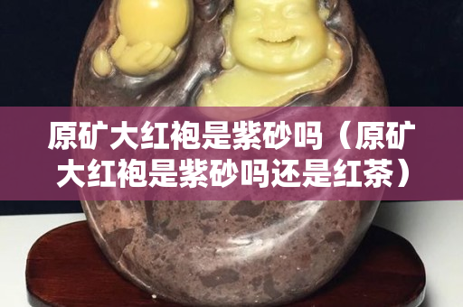 原礦大紅袍是紫砂嗎（原礦大紅袍是紫砂嗎還是紅茶）