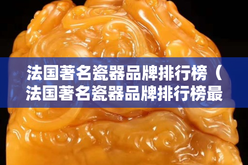 法國著名瓷器品牌排行榜（法國著名瓷器品牌排行榜最新）